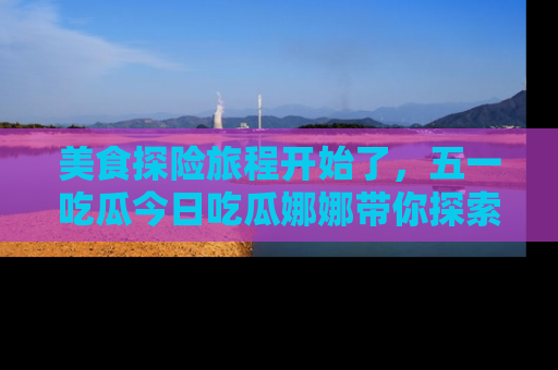 美食探险旅程开始了，五一吃瓜今日吃瓜娜娜带你探索精彩首页线路。
