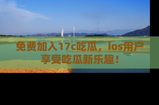 免费加入17c吃瓜，ios用户享受吃瓜新乐趣！