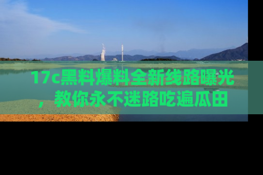 17c黑料爆料全新线路曝光,教你永不迷路吃遍瓜田