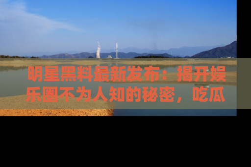 明星黑料最新发布：揭开娱乐圈不为人知的秘密，吃瓜者们请注意！