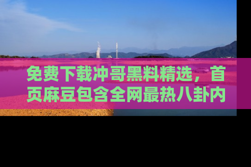 免费下载冲哥黑料精选，首页麻豆包含全网最热八卦内容