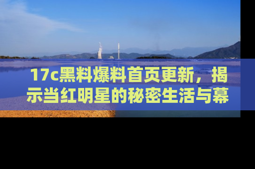 17c黑料爆料首页更新,揭示当红明星的秘密生活与幕后故事