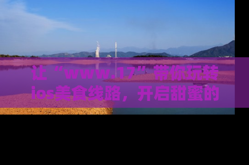 让“www.17”带你玩转ios美食线路,开启甜蜜的吃瓜时光吧!