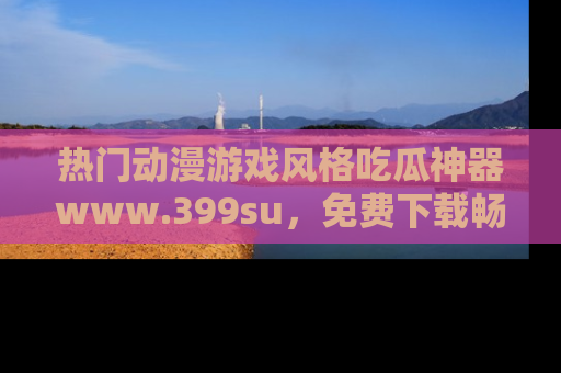 热门动漫游戏风格吃瓜神器www.399su,免费下载畅享精彩