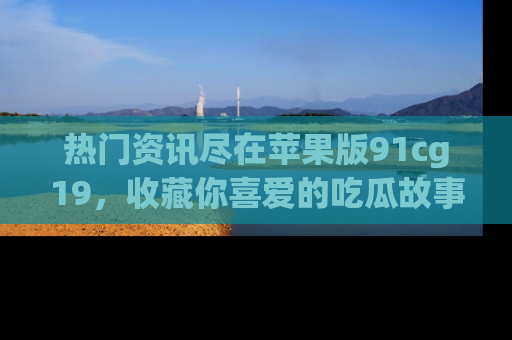 热门资讯尽在苹果版91cg19,收藏你喜爱的吃瓜故事吧!