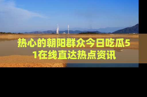 热心的朝阳群众今日吃瓜51在线直达热点资讯