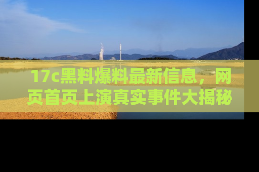 17c黑料爆料最新信息,网页首页上演真实事件大揭秘