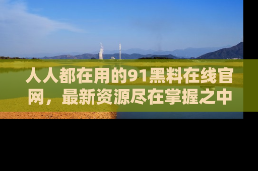 人人都在用的91黑料在线官网,最新资源尽在掌握之中