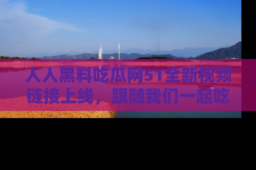 人人黑料吃瓜网51全新视频链接上线,跟随我们一起吃瓜围观!