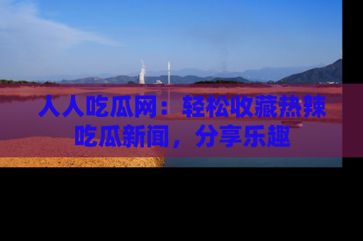人人吃瓜网:轻松收藏热辣吃瓜新闻,分享乐趣