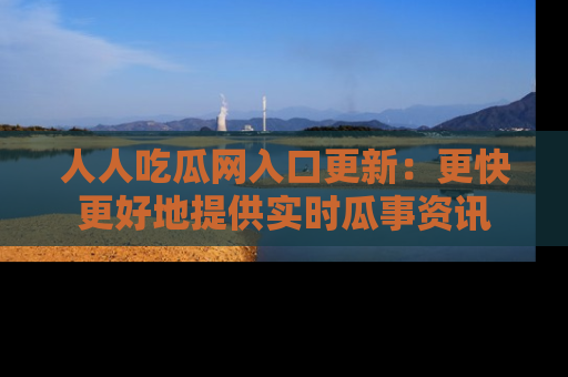 人人吃瓜网入口更新:更快更好地提供实时瓜事资讯
