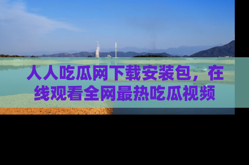 人人吃瓜网下载安装包,在线观看全网最热吃瓜视频