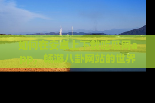 如何在安卓上下载吃瓜网app，畅游八卦网站的世界