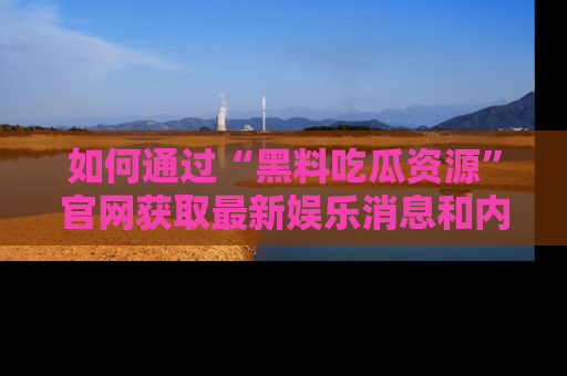 如何通过“黑料吃瓜资源”官网获取最新娱乐消息和内幕爆料