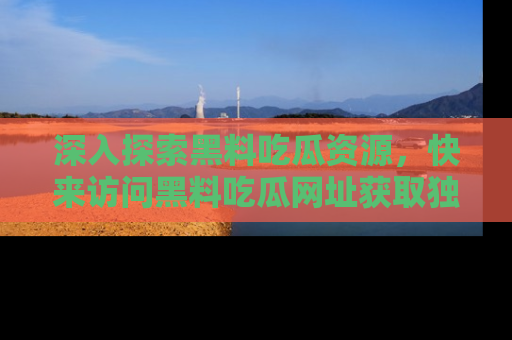 深入探索黑料吃瓜资源，快来访问黑料吃瓜网址获取独家内容！