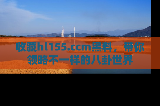 收藏hl155.ccm黑料,带你领略不一样的八卦世界