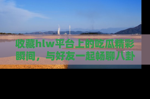 收藏hlw平台上的吃瓜精彩瞬间，与好友一起畅聊八卦趣闻！