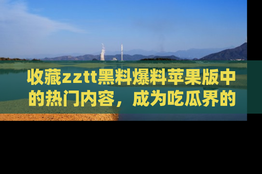 收藏zztt黑料爆料苹果版中的热门内容，成为吃瓜界的资深玩家！