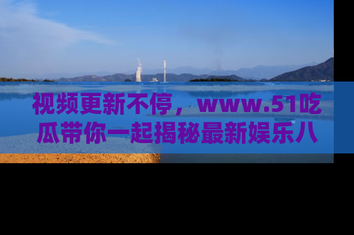 视频更新不停,www.51吃瓜带你一起揭秘最新娱乐八卦,畅享信息盛宴!