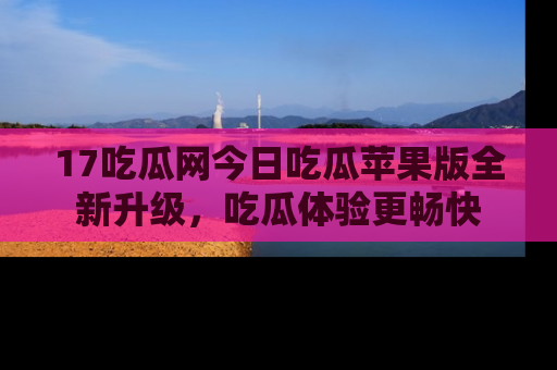 17吃瓜网今日吃瓜苹果版全新升级，吃瓜体验更畅快