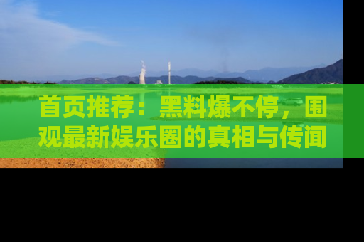 首页推荐：黑料爆不停，围观最新娱乐圈的真相与传闻