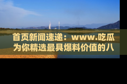 首页新闻速递:www.吃瓜为你精选最具爆料价值的八卦和趣闻!