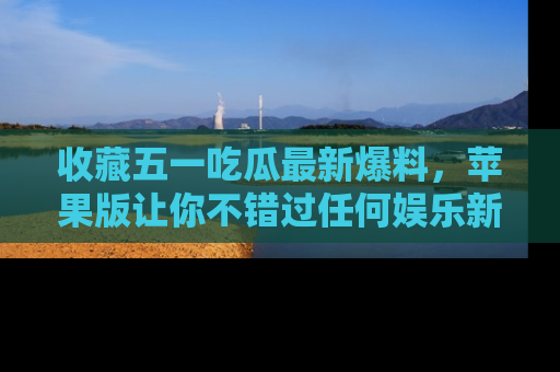 收藏五一吃瓜最新爆料，苹果版让你不错过任何娱乐新闻