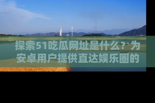 探索51吃瓜网址是什么?为安卓用户提供直达娱乐圈的途径