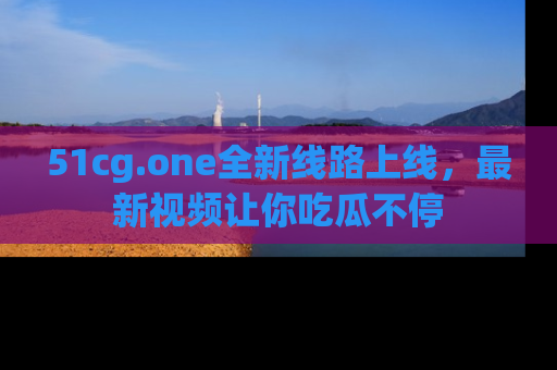 51cg.one全新线路上线，最新视频让你吃瓜不停