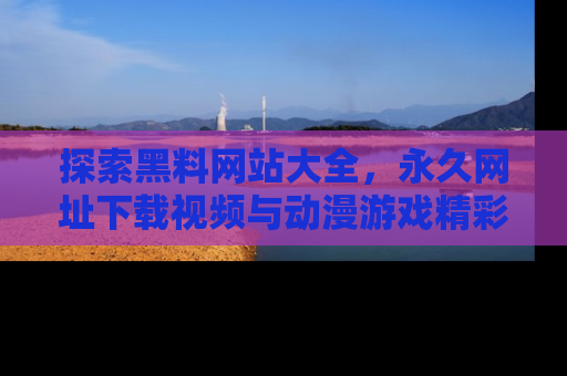 探索黑料网站大全,永久网址下载视频与动漫游戏精彩瞬间!