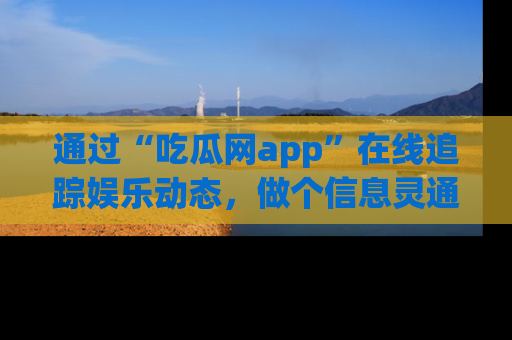 通过“吃瓜网app”在线追踪娱乐动态,做个信息灵通的吃瓜群众!