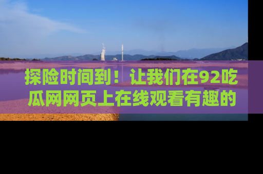 探险时间到!让我们在92吃瓜网网页上在线观看有趣的瓜,好奇的传送门等你来!