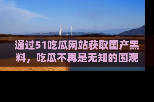 通过51吃瓜网站获取国产黑料,吃瓜不再是无知的围观者