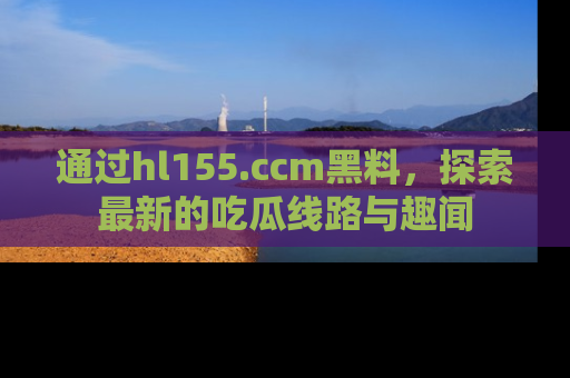 通过hl155.ccm黑料，探索最新的吃瓜线路与趣闻