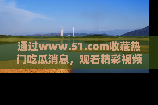 通过www.51.com收藏热门吃瓜消息，观看精彩视频与段子！