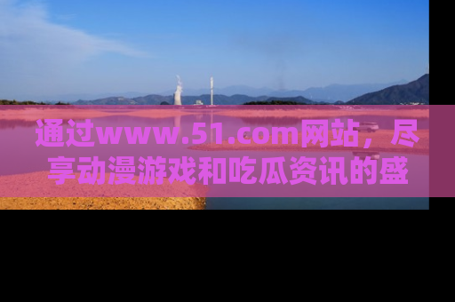 通过www.51.com网站，尽享动漫游戏和吃瓜资讯的盛宴！