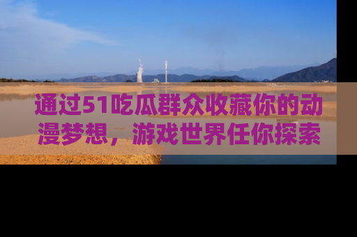 通过51吃瓜群众收藏你的动漫梦想，游戏世界任你探索
