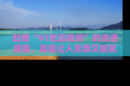 吐槽“91吃瓜视频”的资源质量，真是让人无奈又搞笑！