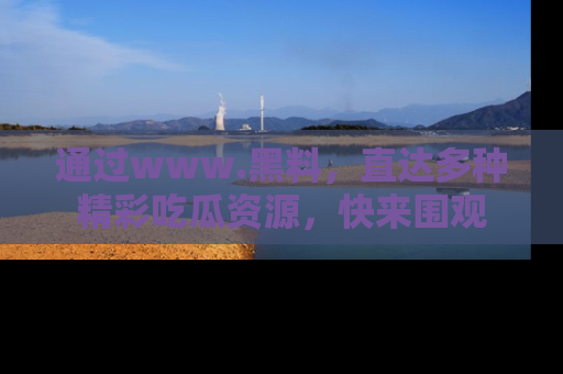 通过www.黑料，直达多种精彩吃瓜资源，快来围观