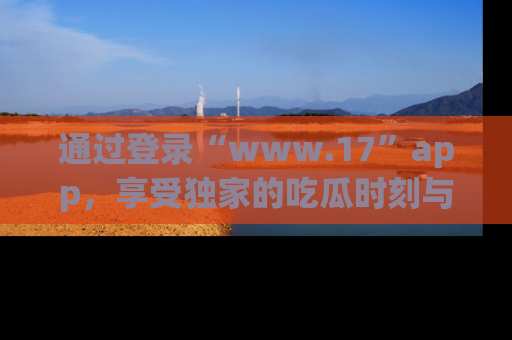 通过登录“www.17”app，享受独家的吃瓜时刻与娱乐资讯！