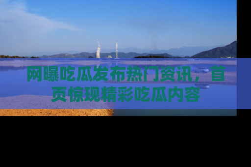网曝吃瓜发布热门资讯，首页惊现精彩吃瓜内容