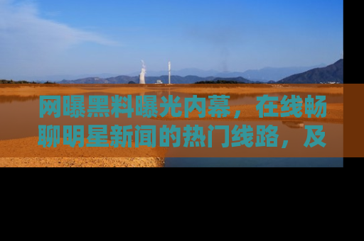 网曝黑料曝光内幕，在线畅聊明星新闻的热门线路，及时掌握最新消息！