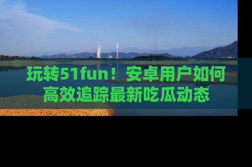 玩转51fun！安卓用户如何高效追踪最新吃瓜动态