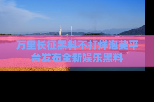 万里长征黑料不打烊泡芙平台发布全新娱乐黑料