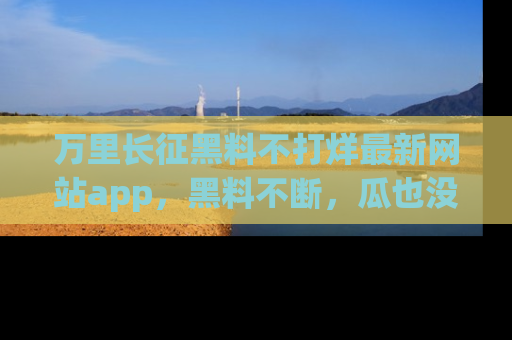 万里长征黑料不打烊最新网站app，黑料不断，瓜也没断，真香！