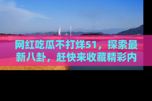 网红吃瓜不打烊51，探索最新八卦，赶快来收藏精彩内容！