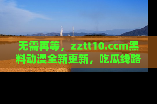无需再等，zztt10.ccm黑料动漫全新更新，吃瓜线路佛系推荐！