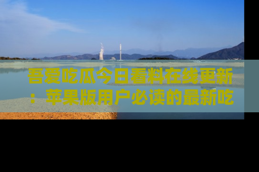 吾爱吃瓜今日看料在线更新：苹果版用户必读的最新吃瓜技巧