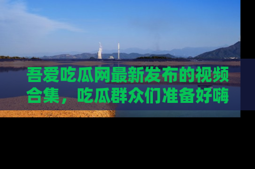 吾爱吃瓜网最新发布的视频合集，吃瓜群众们准备好嗨起来了吗？