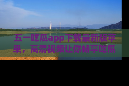 五一吃瓜app下载最新版苹果，高清视频让你畅享吃瓜乐趣